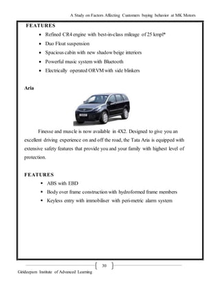 A Study on Factors Affecting Customers buying behavior at MK Motors
Girideepam Institute of Advanced Learning
30
FEATURES
 Refined CR4 engine with best-in-class mileage of 25 kmpl*
 Duo Float suspension
 Spacious cabin with new shadow beige interiors
 Powerful music system with Bluetooth
 Electrically operated ORVM with side blinkers
Aria
Finesse and muscle is now available in 4X2. Designed to give you an
excellent driving experience on and off the road, the Tata Aria is equipped with
extensive safety features that provide you and your family with highest level of
protection.
FEATURES
 ABS with EBD
 Body over frame construction with hydroformed frame members
 Keyless entry with immobiliser with peri-metric alarm system
 