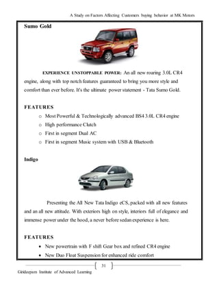 A Study on Factors Affecting Customers buying behavior at MK Motors
Girideepam Institute of Advanced Learning
31
Sumo Gold
EXPERIENCE UNSTOPPABLE POWER: An all new roaring 3.0L CR4
engine, along with top notch features guaranteed to bring you more style and
comfort than ever before. It's the ultimate power statement - Tata Sumo Gold.
FEATURES
o Most Powerful & Technologically advanced BS4 3.0L CR4 engine
o High performance Clutch
o First in segment Dual AC
o First in segment Music system with USB & Bluetooth
Indigo
Presenting the All New Tata Indigo eCS, packed with all new features
and an all new attitude. With exteriors high on style, interiors full of elegance and
immense power under the hood, a never before sedan experience is here.
FEATURES
 New powertrain with F shift Gear box and refined CR4 engine
 New Duo Float Suspension for enhanced ride comfort
 
