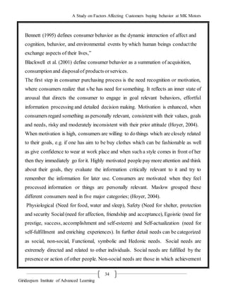 A Study on Factors Affecting Customers buying behavior at MK Motors
Girideepam Institute of Advanced Learning
34
Bennett (1995) defines consumer behavior as the dynamic interaction of affect and
cognition, behavior, and environmental events by which human beings conductthe
exchange aspects of their lives,”
Blackwell et al. (2001) define consumer behavior as a summation of acquisition,
consumption and disposalof products orservices.
The first step in consumer purchasing process is the need recognition or motivation,
where consumers realize that s/he has need for something. It reflects an inner state of
arousal that directs the consumer to engage in goal relevant behaviors, effortful
information processing and detailed decision making. Motivation is enhanced, when
consumers regard something as personally relevant, consistentwith their values, goals
and needs, risky and moderately inconsistent with their prior attitude (Hoyer, 2004).
When motivation is high, consumers are willing to do things which are closely related
to their goals, e.g. if one has aim to be buy clothes which can be fashionable as well
as give confidence to wear at work place and when such a style comes in front of her
then they immediately go for it. Highly motivated people pay more attention and think
about their goals, they evaluate the information critically relevant to it and try to
remember the information for later use. Consumers are motivated when they feel
processed information or things are personally relevant. Maslow grouped these
different consumers need in five major categories; (Hoyer, 2004).
Physiological (Need for food, water and sleep), Safety (Need for shelter, protection
and security Social (need for affection, friendship and acceptance), Egoistic (need for
prestige, success, accomplishment and self-esteem) and Self-actualization (need for
self-fulfillment and enriching experiences). In further detail needs can be categorized
as social, non-social, Functional, symbolic and Hedonic needs. Social needs are
extremely directed and related to other individuals. Social needs are fulfilled by the
presence or action of other people. Non-social needs are those in which achievement
 
