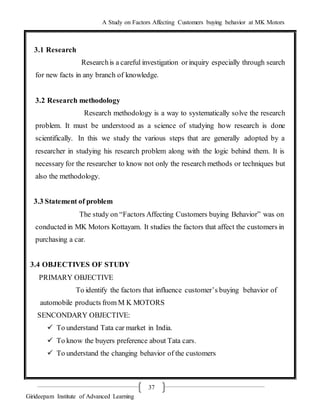 A Study on Factors Affecting Customers buying behavior at MK Motors
Girideepam Institute of Advanced Learning
37
3.1 Research
Researchis a careful investigation orinquiry especially through search
for new facts in any branch of knowledge.
3.2 Research methodology
Research methodology is a way to systematically solve the research
problem. It must be understood as a science of studying how research is done
scientifically. In this we study the various steps that are generally adopted by a
researcher in studying his research problem along with the logic behind them. It is
necessary for the researcher to know not only the research methods or techniques but
also the methodology.
3.3 Statement of problem
The study on “Factors Affecting Customers buying Behavior” was on
conducted in MK Motors Kottayam. It studies the factors that affect the customers in
purchasing a car.
3.4 OBJECTIVES OF STUDY
PRIMARY OBJECTIVE
To identify the factors that influence customer’s buying behavior of
automobile products from M K MOTORS
SENCONDARY OBJECTIVE:
 To understand Tata car market in India.
 To know the buyers preference about Tata cars.
 To understand the changing behavior of the customers
 