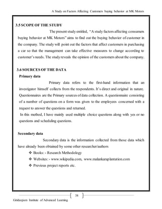 A Study on Factors Affecting Customers buying behavior at MK Motors
Girideepam Institute of Advanced Learning
38
3.5 SCOPE OF THE STUDY
The present study entitled, “A study factors affecting consumers
buying behavior at MK Motors” aims to find out the buying behavior of customer in
the company. The study will point out the factors that affect customers in purchasing
a car so that the management can take effective measures to change according to
customer’s needs. The studyreveals the opinion of the customers about the company.
3.6 SOURCES OF THE DATA
Primary data
Primary data refers to the first-hand information that an
investigator himself collects from the respondents. It’s direct and original in nature.
Questionnaires are the Primary sources ofdata collection. A questionnaire consisting
of a number of questions on a form was given to the employees concerned with a
request to answer the questions and returned.
In this method, I have mainly used multiple choice questions along with yes or no
questions and scheduling questions.
Secondary data
Secondary data is the information collected from those data which
have already been obtained by some other researcher/authors
 Books: - Research Methodology
 Websites: - www.wikipedia.com, www.malankaraplantation.com
 Previous project reports etc.
 