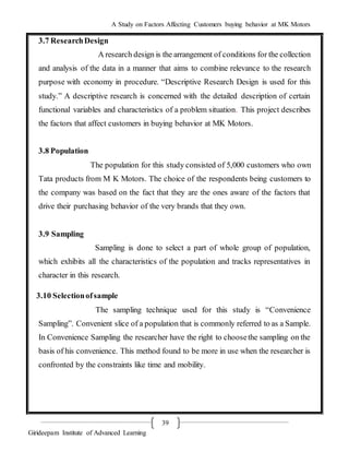 A Study on Factors Affecting Customers buying behavior at MK Motors
Girideepam Institute of Advanced Learning
39
3.7 ResearchDesign
A research design is the arrangement of conditions for the collection
and analysis of the data in a manner that aims to combine relevance to the research
purpose with economy in procedure. “Descriptive Research Design is used for this
study.” A descriptive research is concerned with the detailed description of certain
functional variables and characteristics of a problem situation. This project describes
the factors that affect customers in buying behavior at MK Motors.
3.8 Population
The population for this study consisted of 5,000 customers who own
Tata products from M K Motors. The choice of the respondents being customers to
the company was based on the fact that they are the ones aware of the factors that
drive their purchasing behavior of the very brands that they own.
3.9 Sampling
Sampling is done to select a part of whole group of population,
which exhibits all the characteristics of the population and tracks representatives in
character in this research.
3.10 Selectionofsample
The sampling technique used for this study is “Convenience
Sampling”. Convenient slice of a population that is commonly referred to as a Sample.
In Convenience Sampling the researcher have the right to choosethe sampling on the
basis of his convenience. This method found to be more in use when the researcher is
confronted by the constraints like time and mobility.
 