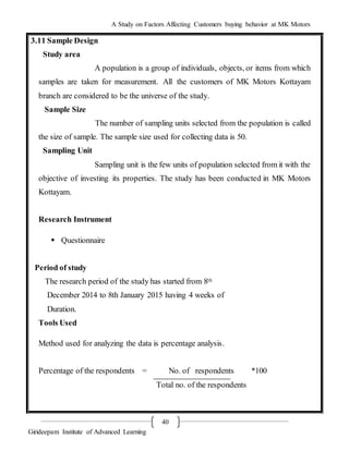 A Study on Factors Affecting Customers buying behavior at MK Motors
Girideepam Institute of Advanced Learning
40
3.11 Sample Design
Study area
A population is a group of individuals, objects, or items from which
samples are taken for measurement. All the customers of MK Motors Kottayam
branch are considered to be the universe of the study.
Sample Size
The number of sampling units selected from the population is called
the size of sample. The sample size used for collecting data is 50.
Sampling Unit
Sampling unit is the few units of population selected from it with the
objective of investing its properties. The study has been conducted in MK Motors
Kottayam.
Research Instrument
 Questionnaire
Period of study
The research period of the study has started from 8th
December 2014 to 8th January 2015 having 4 weeks of
Duration.
Tools Used
Method used for analyzing the data is percentage analysis.
Percentage of the respondents = No. of respondents *100
Total no. of the respondents
 