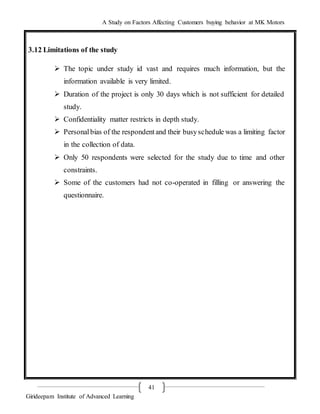 A Study on Factors Affecting Customers buying behavior at MK Motors
Girideepam Institute of Advanced Learning
41
3.12 Limitations of the study
 The topic under study id vast and requires much information, but the
information available is very limited.
 Duration of the project is only 30 days which is not sufficient for detailed
study.
 Confidentiality matter restricts in depth study.
 Personalbias of the respondentand their busyschedule was a limiting factor
in the collection of data.
 Only 50 respondents were selected for the study due to time and other
constraints.
 Some of the customers had not co-operated in filling or answering the
questionnaire.
 