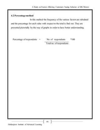 A Study on Factors Affecting Customers buying behavior at MK Motors
Girideepam Institute of Advanced Learning
44
4.2 Percentagemethod
In this method the frequency of the various factors are tabulated
and the percentage for each value with respect to the total is find out. They are
presented pictorially by the way of graphs in order to have better understanding.
Percentage of respondents = No. of respondents *100
Total no. of respondents
 