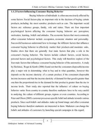 A Study on Factors Affecting Customers buying behavior at MK Motors
Girideepam Institute of Advanced Learning
5
1.1.2 FactorsInfluencing Consumer Buying Behavior
Buying behavior ofindividuals is often unconsciously affected by
some factors. Social factors play an important role in the decision of buying certain
products, including the most sensitive products such as cars. The important social
factors are: reference groups, family, role and status. There are four important
psychological factors affecting the consumer buying behavior are: perception,
motivation, learning, beliefs and attitudes. The economic factors that mostcommonly
affect consumer behavior include occupation, economic situation and personality.
Successfulbusinesses understand how to leverage the different factors that influence
consumer buying behavior to effectively market their products and maximize sales.
Studies show that there are generally four main factors that play a role in the
consumer's buying behavior. The factors include cultural factors, social factors,
personal factors and psychological factors. This study will therefore explore of the
four main factors that influence consumer buying behavior of the automotive. A study
by Havkinze, Roger & Kenth (2006) found out that the consumers disposableincome
play a major role in determining what to buy and in what quantities, however this
depends on the income elasticity of a certain product, if the consumers disposable
income increases and that the income elasticity ofdemand for that good is greater than
one then the proportional rise in the demand for that productis greater than the rise in
income levels. Their study also reported that the influence of culture on buying
behavior varies from country to country therefore marketers have to be very careful
in analyzing the culture of different groups, regions or even countries. According to
Peter and Olson (2005) customerpossessesspecific belief and attitude towards various
products. Since such beliefs and attitudes make up brand image and affect consumer
buying behavior therefore marketers are interested in them. Marketers can change the
beliefs and attitudes of customers by launching special campaigns in this regard.
 