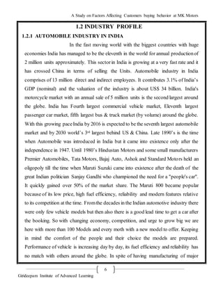 A Study on Factors Affecting Customers buying behavior at MK Motors
Girideepam Institute of Advanced Learning
6
1.2 INDUSTRY PROFILE
1.2.1 AUTOMOBILE INDUSTRY IN INDIA
In the fast moving world with the biggest countries with huge
economies India has managed to be the eleventh in the world for annual productionof
2 million units approximately. This sectorin India is growing at a very fast rate and it
has crossed China in terms of selling the Units. Automobile industry in India
comprises of 13 million direct and indirect employees. It contributes 3.1% of India’s
GDP (nominal) and the valuation of the industry is about US$ 34 billion. India's
motorcycle market with an annual sale of 5 million units is the second largest around
the globe. India has Fourth largest commercial vehicle market, Eleventh largest
passenger car market, fifth largest bus & truck market (by volume) around the globe.
With this growing paceIndia by 2016 is expected to be the seventh largest automobile
market and by 2030 world’s 3rd largest behind US & China. Late 1890’s is the time
when Automobile was introduced in India but it came into existence only after the
independence in 1947. Until 1980’s Hindustan Motors and some small manufacturers
Premier Automobiles, Tata Motors, Bajaj Auto, Ashok and Standard Motors held an
oligopoly till the time when Maruti Suzuki came into existence after the death of the
great Indian politician Sanjay Gandhi who championed the need for a "people's car".
It quickly gained over 50% of the market share. The Maruti 800 became popular
because of its low price, high fuel efficiency, reliability and modern features relative
to its competition at the time. Fromthe decades in the Indian automotive industry there
were only few vehicle models but then also there is a good lead time to get a car after
the booking. So with changing economy, competition, and urge to grow big we are
here with more than 100 Models and every moth with a new model to offer. Keeping
in mind the comfort of the people and their choice the models are prepared.
Performance of vehicle is increasing day by day, its fuel efficiency and reliability has
no match with others around the globe. In spite of having manufacturing of major
 