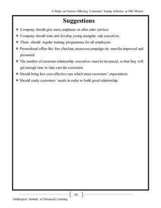 A Study on Factors Affecting Customers buying behavior at MK Motors
Girideepam Institute of Advanced Learning
66
Suggestions
 Company should give more emphasis on after sales services
 Company should train and develop young energetic sale executives.
 There should regular training programmes for all employees
 Promotional offers like free checkup, monsooncampaign etc. must be improved and
promoted
 The number of customer relationship executives must be increased, so that they will
get enough time to take care the customers
 Should bring less cost effective cars which meet customers’ expectations
 Should study customers’ needs in order to build good relationship.
 