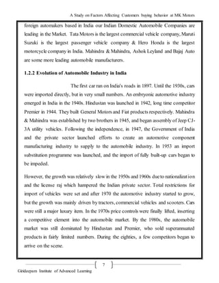 A Study on Factors Affecting Customers buying behavior at MK Motors
Girideepam Institute of Advanced Learning
7
foreign automakers based in India our Indian Domestic Automobile Companies are
leading in the Market. Tata Motors is the largest commercial vehicle company, Maruti
Suzuki is the largest passenger vehicle company & Hero Honda is the largest
motorcycle company in India. Mahindra & Mahindra, Ashok Leyland and Bajaj Auto
are some more leading automobile manufacturers.
1.2.2 Evolution of Automobile Industry in India
The first car ran on India's roads in 1897. Until the 1930s, cars
were imported directly, but in very small numbers. An embryonic automotive industry
emerged in India in the 1940s. Hindustan was launched in 1942, long time competitor
Premier in 1944. They built General Motors and Fiat products respectively. Mahindra
& Mahindra was established by two brothers in 1945, and began assembly of Jeep CJ-
3A utility vehicles. Following the independence, in 1947, the Government of India
and the private sector launched efforts to create an automotive component
manufacturing industry to supply to the automobile industry. In 1953 an import
substitution programme was launched, and the import of fully built-up cars began to
be impeded.
However, the growth was relatively slow in the 1950s and 1960s dueto nationalization
and the license raj which hampered the Indian private sector. Total restrictions for
import of vehicles were set and after 1970 the automotive industry started to grow,
but the growth was mainly driven by tractors, commercial vehicles and scooters. Cars
were still a major luxury item. In the 1970s price controls were finally lifted, inserting
a competitive element into the automobile market. By the 1980s, the automobile
market was still dominated by Hindustan and Premier, who sold superannuated
products in fairly limited numbers. During the eighties, a few competitors began to
arrive on the scene.
 