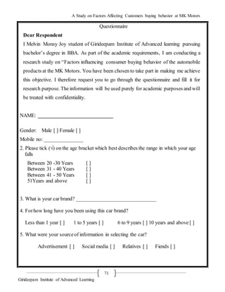 A Study on Factors Affecting Customers buying behavior at MK Motors
Girideepam Institute of Advanced Learning
71
Questionnaire
Dear Respondent
I Melvin Monsy Joy student of Girideepam Institute of Advanced learning pursuing
bachelor’s degree in BBA. As part of the academic requirements, I am conducting a
research study on “Factors influencing consumer buying behavior of the automobile
products at the MK Motors. You have been chosen to take part in making me achieve
this objective. I therefore request you to go through the questionnaire and fill it for
research purpose. The information will be used purely for academic purposes and will
be treated with confidentiality.
NAME: _____________________________
Gender: Male [ ] Female [ ]
Mobile no: _______________
2. Please tick (√) on the age bracket which best describes the range in which your age
falls
Between 20 -30 Years [ ]
Between 31 - 40 Years [ ]
Between 41 - 50 Years [ ]
51Years and above [ ]
3. What is your car brand? _______________________________
4. Forhow long have you been using this car brand?
Less than 1 year [ ] 1 to 5 years [ ] 6 to 9 years [ ] 10 years and above [ ]
5. What were your sourceof information in selecting the car?
Advertisement [ ] Social media [ ] Relatives [ ] Fiends [ ]
 