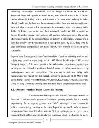 A Study on Factors Affecting Customers buying behavior at MK Motors
Girideepam Institute of Advanced Learning
8
Eventually multinational automakers, such as, though not limited to, Suzuki and
Toyota of Japan and Hyundai of South Korea, were allowed to invest in the Indian
market ultimately leading to the establishment of an automotive industry in India.
Maruti Suzuki was the first, and the most successfulof these new entries, and in part
the result of government policies to promotethe automotive industry beginning in the
1980s. As India began to liberalize their automobile market in 1991, a number of
foreign firms also initiated joint ventures with existing Indian companies. The variety
of options available to the consumer began to multiply in the nineties, whereas before
there had usually only been one option in each price class. By 2000, there were 12
large automotive companies in the Indian market, most of them offshoots of global
companies.
Exports were slow to grow. Sales ofsmall numbers of vehicles to tertiary markets and
neighboring countries began early, and in 1987 Maruti Suzuki shipped 480 cars to
Europe (Hungary). After some growth in the mid-nineties, exports once again began
to drop as the outmoded platforms handed down to Indian manufacturers by
multinationals were not competitive. This was not to last, and today India
manufactures low-priced cars for markets across the globe. As of 18 March 2013
global brands suchas Proton Holdings, PSA Group, Kia, Mazda, Chrysler, Dodgeand
Geely Holding Group are shelving plans for India due to the global economic crisis
1.2.3 Present scenario of Indian Automobile Industry
The automotive industry in India is one of the larger markets in
the world. It had previously been one of the fastest growing globally, but is currently
experiencing flat or negative growth rates. India's passenger car and commercial
vehicle manufacturing industry is the sixth largest in the world, with an annual
production of more than 3.9 million units in 2011. According to recent reports, India
overtook Brazil and became the sixth largest passenger vehicle producerin the world
 