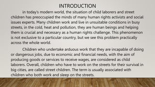 INTRODUCTION
in today’s modern world, the situation of child laborers and street
children has preoccupied the minds of many human rights activists and social
issues experts. Many children work and live in unsuitable conditions in busy
streets, in the cold, heat and pollution, they are human beings and helping
them is crucial and necessary as a human rights challenge. This phenomenon
is not exclusive to a particular country, but we see this problem practically
across the whole world.
Children who undertake arduous work that they are incapable of doing
or dangerous jobs, due to economic and financial needs, with the aim of
producing goods or services to receive wages, are considered as child
laborers. Overall, children who have to work on the streets for their survival in
big cities, are called street children. The term is usually associated with
children who both work and sleep on the streets.
 