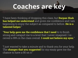 Coaches are key
“I have been thinking of dropping this class, but Darpan Shah
has helped me understand and given me confidence and I am
beginning to enjoy the subject as compared to before. He is a
talented helper.”
“Your help gave me the confidence that I need to to finish
strong and catapult me to a level that I never imagined. I re-
ceived a 99% in the class overall. I could not believe my eyes.”
“I just wanted to take a minute and to thank you for your help.
The changes that you suggested for my essay gave me the
chance to have a 90 on it.”
 