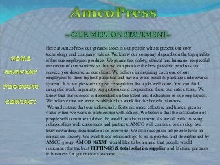 Here at AmcoPress our greatest asset is our people who represent our core
technology and company values. We know our company depends on the top quality
effort our employees produce. We guarantee, safety, ethical and humane- respectful
treatment of our workers so that we can provide the best possible products and
service you deserve as our client. We believe in inspiring each one of our
employees to their highest potential and have a great benefits package and rewards
system. It is our pleasure to give recognition for a job well done. You can find
energetic work, ingenuity, suggestions and cooperation from our entire team. We
know that our success is dependant on the talent and dedication of our employees.
We believe that we were established to work for the benefit of others.
We understand that our individual efforts are more effective and have a greater
value when we work in partnership with others. We believe that the association of
people will continue to drive the world to advancement. As we all build trusting
relationships with customers and partners, AMCO will continue to develop as a
truly rewarding organization for everyone. We also recognize all people have an
impact on society. We want these relationships to be supported and strengthened by
AMCO group. AMCO (GXM) would like to be a name that people would
remember for the best FITTINGS & total solution supplier and lifetime partners
in business for generations to come.

 