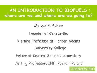 AN INTRODUCTION TO BIOFUELS :
where are we and where are we going to?

               Melvyn F. Askew

            Founder of Census-Bio

     Visiting Professor at Harper Adams
               University College

     Fellow of Central Science Laboratory

    Visiting Professor, INF, Poznan, Poland
 