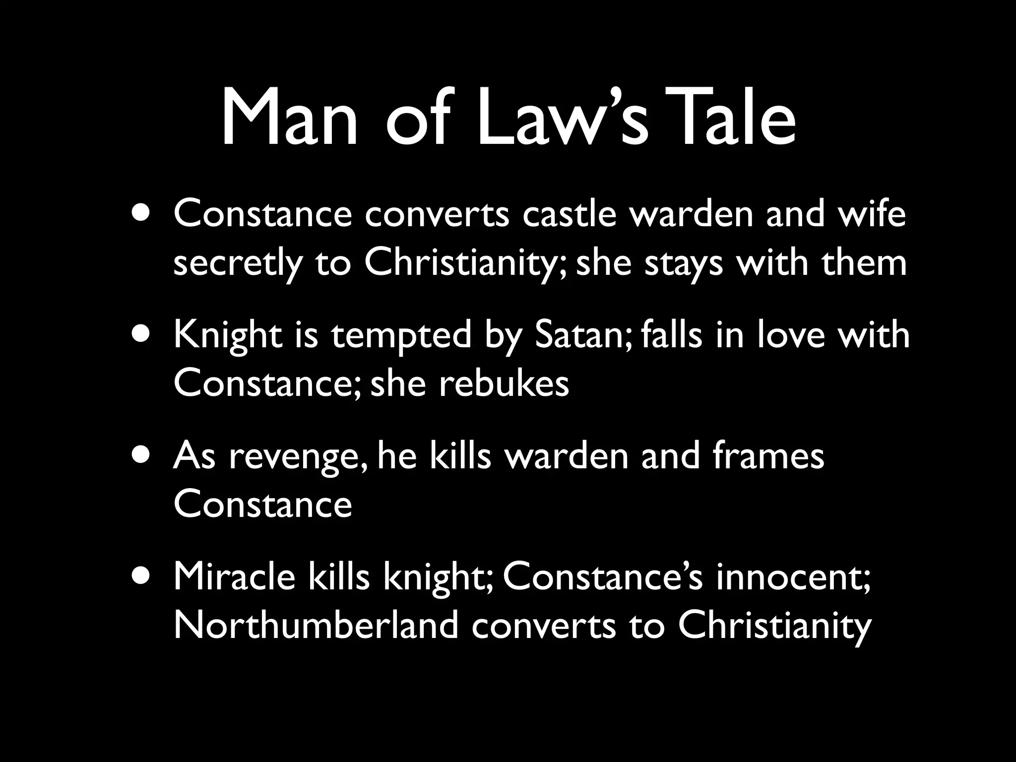 Man of Law’s Tale
• Constance converts castle warden and wife
  secretly to Christianity; she stays with them
• Knight is tempted by Satan; falls in love with
  Constance; she rebukes
• As revenge, he kills warden and frames
  Constance
• Miracle kills knight; Constance’s innocent;
  Northumberland converts to Christianity
 