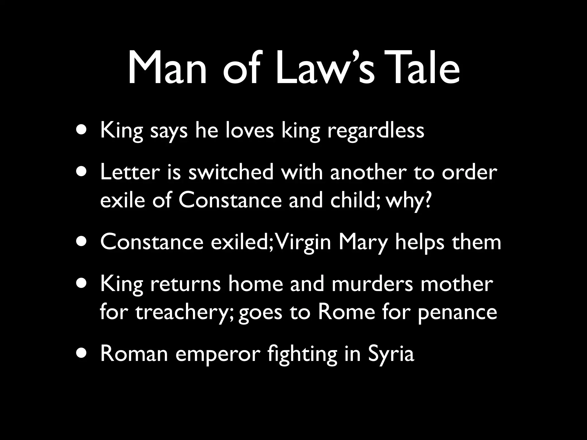 Man of Law’s Tale
• King says he loves king regardless
• Letter is switched with another to order
  exile of Constance and child; why?
• Constance exiled;Virgin Mary helps them
• King returns home and murders mother
  for treachery; goes to Rome for penance
• Roman emperor ﬁghting in Syria
 