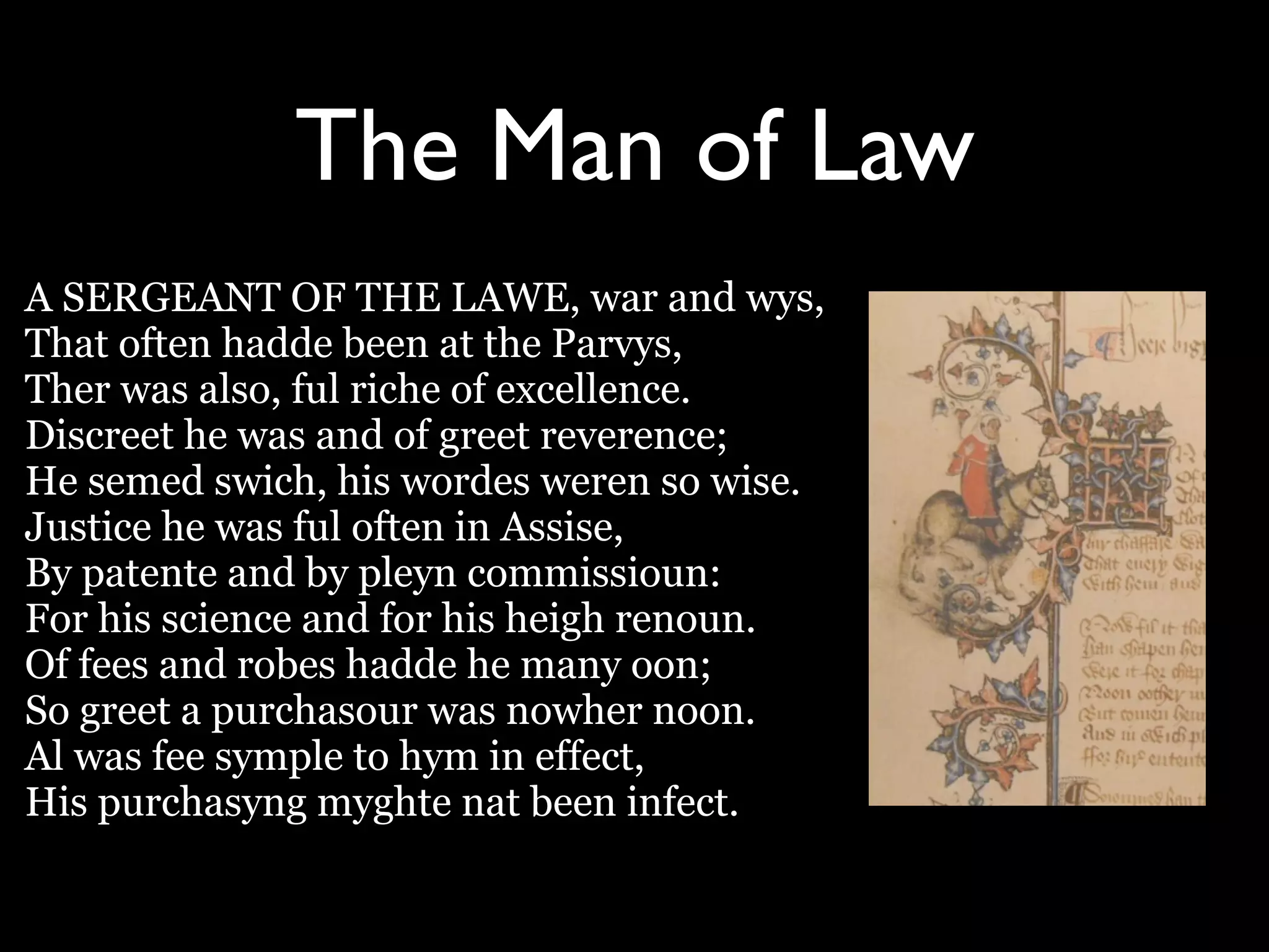 The Man of Law
A SERGEANT OF THE LAWE, war and wys,
That often hadde been at the Parvys,
Ther was also, ful riche of excellence.
Discreet he was and of greet reverence;
He semed swich, his wordes weren so wise.
Justice he was ful often in Assise,
By patente and by pleyn commissioun:
For his science and for his heigh renoun.
Of fees and robes hadde he many oon;
So greet a purchasour was nowher noon.
Al was fee symple to hym in effect,
His purchasyng myghte nat been infect.
 