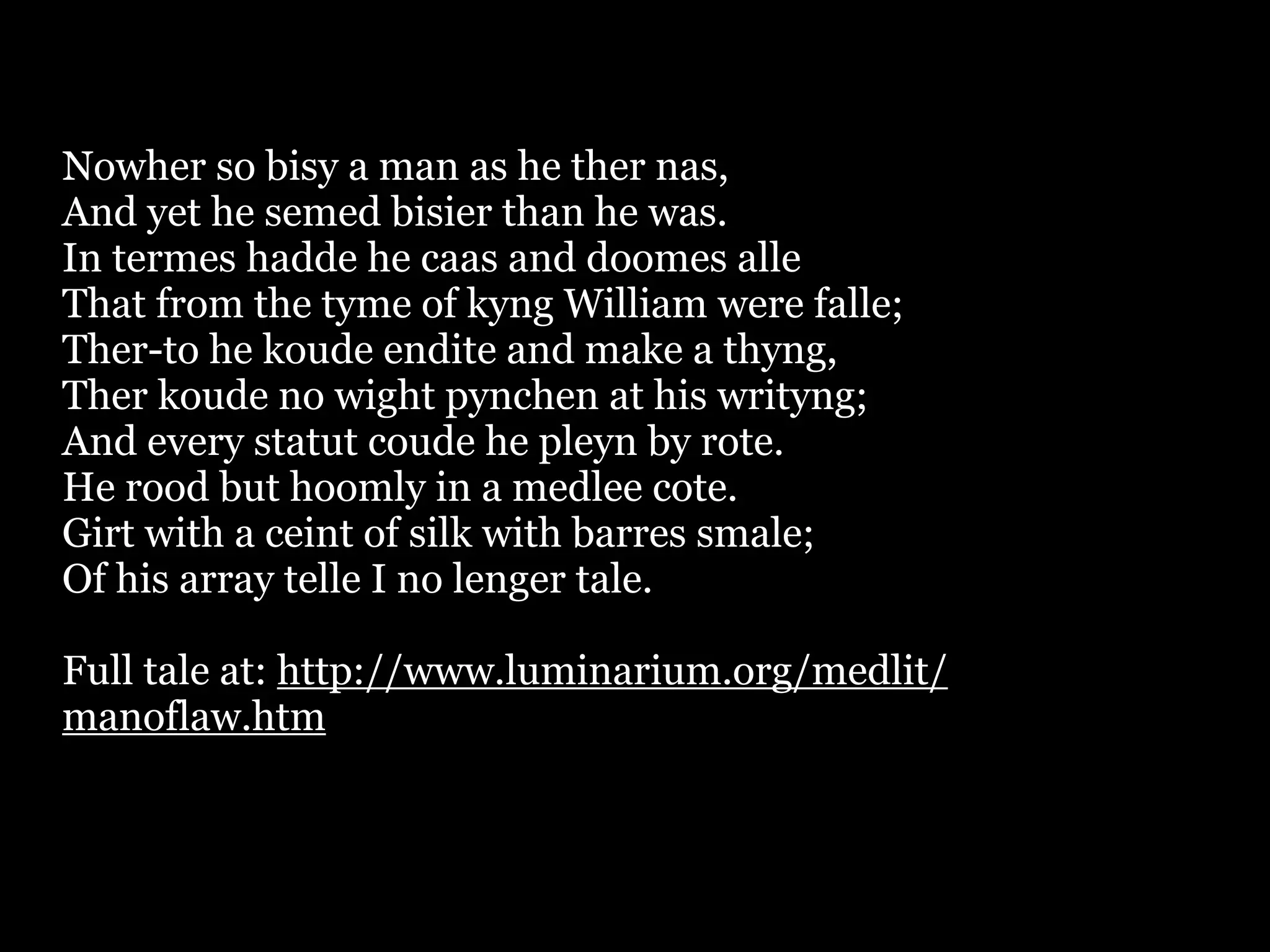 Nowher so bisy a man as he ther nas,
And yet he semed bisier than he was.
In termes hadde he caas and doomes alle
That from the tyme of kyng William were falle;
Ther-to he koude endite and make a thyng,
Ther koude no wight pynchen at his writyng;
And every statut coude he pleyn by rote.
He rood but hoomly in a medlee cote.
Girt with a ceint of silk with barres smale;
Of his array telle I no lenger tale.

Full tale at: http://www.luminarium.org/medlit/
manoflaw.htm
 