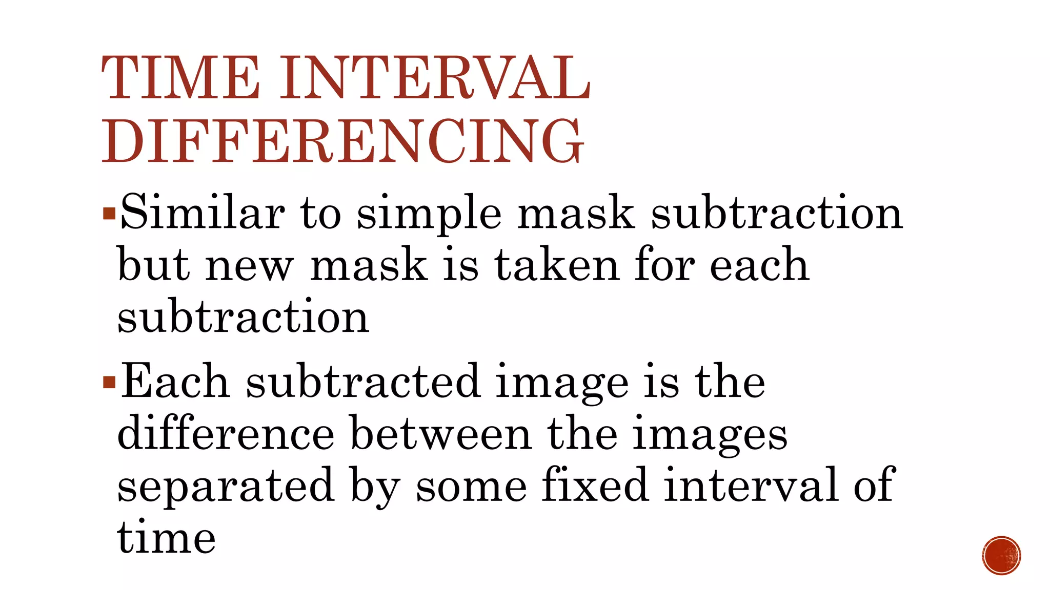 Similar to simple mask subtraction
but new mask is taken for each
subtraction
Each subtracted image is the
difference between the images
separated by some fixed interval of
time
TIME INTERVAL
DIFFERENCING
 