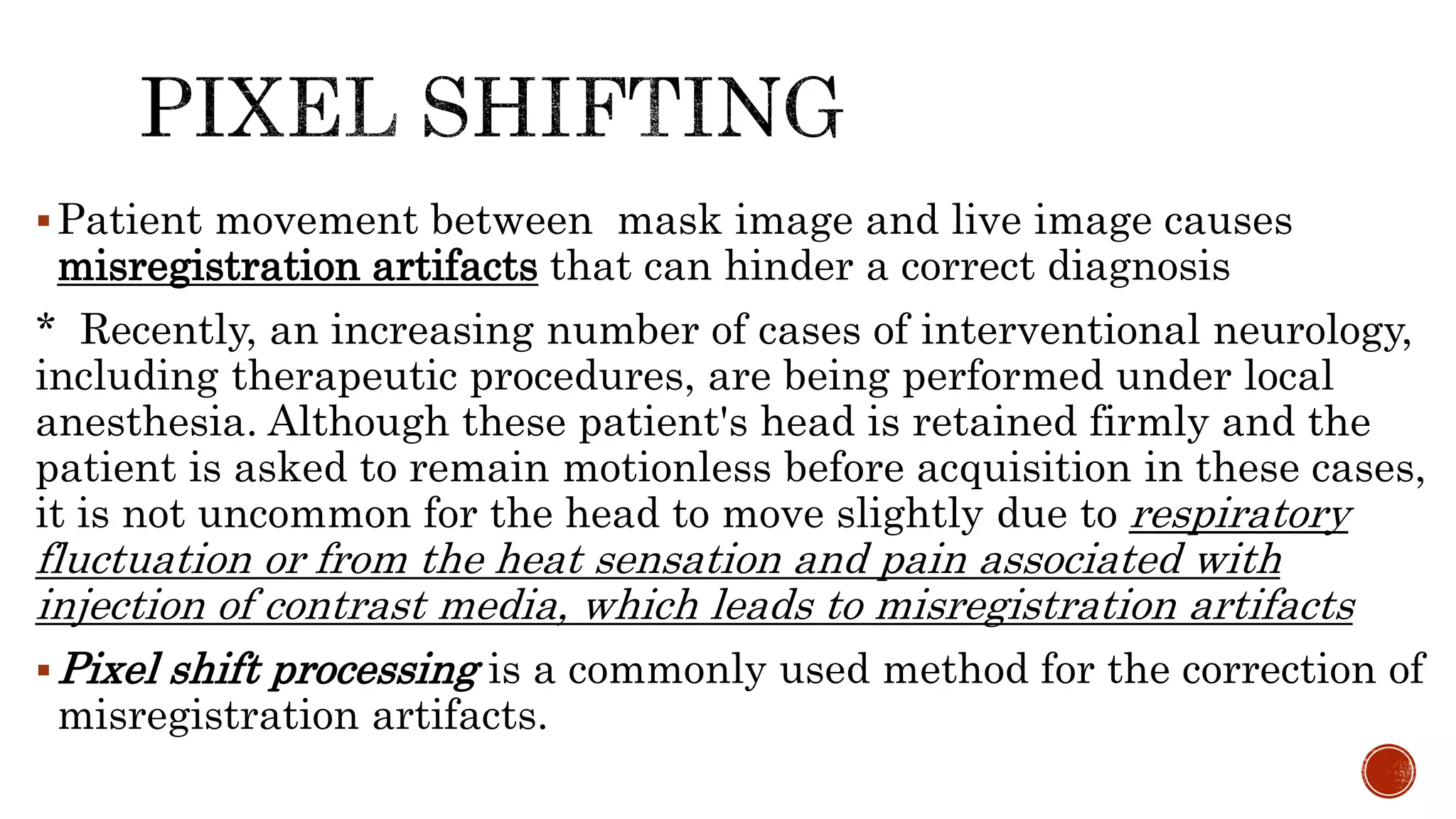 Patient movement between mask image and live image causes
misregistration artifacts that can hinder a correct diagnosis
* Recently, an increasing number of cases of interventional neurology,
including therapeutic procedures, are being performed under local
anesthesia. Although these patient's head is retained firmly and the
patient is asked to remain motionless before acquisition in these cases,
it is not uncommon for the head to move slightly due to respiratory
fluctuation or from the heat sensation and pain associated with
injection of contrast media, which leads to misregistration artifacts
Pixel shift processing is a commonly used method for the correction of
misregistration artifacts.
 
