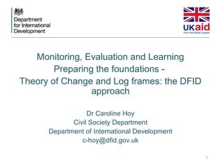Monitoring, Evaluation and Learning
        Preparing the foundations -
Theory of Change and Log frames: the DFID
                 approach

                  Dr Caroline Hoy
             Civil Society Department
      Department of International Development
                c-hoy@dfid.gov.uk

                                                1
 