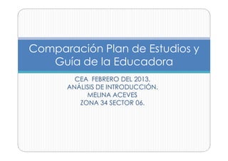 Comparación Plan de Estudios y
   Guía de la Educadora
        CEA FEBRERO DEL 2013.
      ANÁLISIS DE INTRODUCCIÓN.
           MELINA ACEVES
         ZONA 34 SECTOR 06.
 
