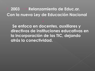 2003     Relanzamiento de Educ.ar.
Con la nueva Ley de Educación Nacional

     Se enfoca en docentes, auxiliares y
    directivos de instituciones educativas en
    la incorporación de las TIC, dejando
    atrás la conectividad.
 