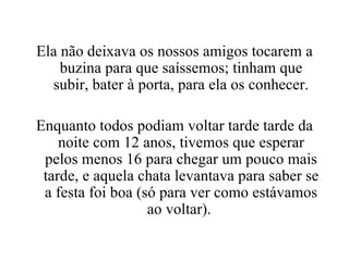 Ela não deixava os nossos amigos tocarem a buzina para que saíssemos; tinham que subir, bater à porta, para ela os conhecer. Enquanto todos podiam voltar tarde tarde da noite com 12 anos, tivemos que esperar pelos menos 16 para chegar um pouco mais tarde, e aquela chata levantava para saber se a festa foi boa (só para ver como estávamos ao voltar).  