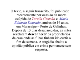 O texto, a seguir transcrito, foi publicado recentemente por ocasião da morte estúpida de  Tarcila Gusmão   e  Maria   Eduarda Dourado , ambas de 16 anos, em Maracaípe – Porto de Galinhas. Depois de 13 dias desaparecidas, as mães revelaram  desconhecer  os proprietários da casa onde as filhas tinham ido curtir o fim de semana. A tragédia abalou a opinião pública e o crime permanece sem resposta. 
