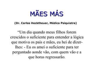 MÃES MÁS (Dr. Carlos Hecktheuer, Médico Psiquiatra)  “ Um dia quando meus filhos forem crescidos o suficiente para entender a lógica que motiva os pais e mães, eu hei de dizer-lhes: - Eu os amei o suficiente para ter perguntado aonde vão, com quem vão e a que horas regressarão. 