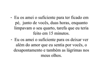 Eu os amei o suficiente para ter ficado em pé,  junto de vocês, duas horas, enquanto limpavam o seu quarto, tarefa que eu teria feito em 15 minutos. Eu os amei o suficiente para os deixar ver além do amor que eu sentia por vocês, o desapontamento e também as lágrimas nos meus olhos. 