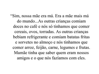 “Sim, nossa mãe era má. Era a mãe mais má do mundo...As outras crianças comiam doces no café e nós só tinhamos que comer cereais, ovos, torradas. As outras crianças bebiam refrigerante e comiam batatas fritas e sorvetes no almoço e nós tinhamos que comer arroz, feijão, carne, legumes e frutas. Mamãe tinha que saber quem eram nossos amigos e o que nós fazíamos com eles. 