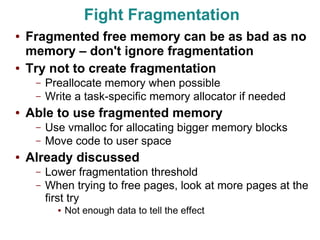 Fight Fragmentation
●   Fragmented free memory can be as bad as no
    memory – don't ignore fragmentation
●   Try not to create fragmentation
     –   Preallocate memory when possible
     –   Write a task-specific memory allocator if needed
●   Able to use fragmented memory
     –   Use vmalloc for allocating bigger memory blocks
     –   Move code to user space
●   Already discussed
     –   Lower fragmentation threshold
     –   When trying to free pages, look at more pages at the
         first try
           ●   Not enough data to tell the effect
 