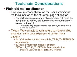 Toolchain Considerations
●   Plain old malloc allocator
     –   Two level memory allocation for user applications:
         malloc allocator on top of kernel page allocation
           ●   For performance reasons, malloc does not return all the
               free pages to kernel, it is done only when free memory
               exceed a threshold
                 –   These are dirty pages so kernel has no way to reuse it in a
                     swapless system
     –   Tweak: We can adjust parameters to make malloc
         allocator return unused pages to kernel more
         eagerly
           ●   libc: Call mallocopt function with M_TRIM_THRESHOLD
               as parameter
           ●   uClibc: No mallocopt function, change
               DEFAULT_TRIM_THRESHOLD at compile time
                 –   Default is 256K, too big for quite a few systems
 