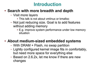 Introduction
●   Search with more breadth and depth
     –   Visit more layers
           ●   This talk is not about vmlinux or kmalloc
     –   Not just reducing size. Goal is to add features
         without adding memory
           ●   E.g. improve system performance under low memory
               situation

●   About medium-sized embedded systems
     –   With DRAM + Flash, no swap partition
     –   Lightly configured kernel image fits in comfortably,
         but need more space for everything else
     –   Based on 2.6.2x, let me know if there are new
         changes
 