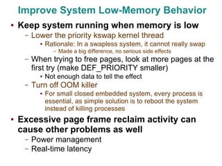 Improve System Low-Memory Behavior
●   Keep system running when memory is low
     –   Lower the priority kswap kernel thread
           ●   Rationale: In a swapless system, it cannot really swap
                  –   Made a big difference, no serious side effects
     –   When trying to free pages, look at more pages at the
         first try (make DEF_PRIORITY smaller)
           ●   Not enough data to tell the effect
     –   Turn off OOM killer
           ●   For small closed embedded system, every process is
               essential, as simple solution is to reboot the system
               instead of killing processes
●   Excessive page frame reclaim activity can
    cause other problems as well
     –   Power management
     –   Real-time latency
 
