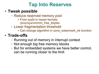 Tap Into Reserves
●   Tweak possible
     –   Reduce reserved memory pool
           ●   From sysfs in newer kernels,
               /proc/sys/vm/min_free_kbytes
     –   Lower fragmentation threshold
           ●   Can change algorithm in zone_watermark_ok function
●   Trade-offs
     –   Running out of memory in interrupt context
     –   Not enough big free memory blocks
     –   But for embedded systems we have better control,
         can be running closer to the limit
 