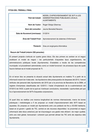 FITXA DEL TREBALL FINAL
MODEL D’APROVISIONAMENT DE SI/TI A LES
Títol del treball: ADMINISTRACIONS PÚBLIQUES LOCALS,
AJUNTAMENTS.
Nom de l’autor: Roger Gibaja Gibernau
Nom del consultor: Jaume Beneded Navarro
Data de lliurament (mm/aaaa): 01/2014
Àrea del Treball Final: Aprovisionament de sistemes d’informació

Titulació: Grau en enginyeria informàtica

Resum del Treball (màxim 250 paraules):
El present projecte s’articula en quatre grans blocs. Els dos primers es centren en el negoci
analitzant el model de negoci i les particularitats d’aquestes tipus organitzacions, les
administracions públiques locals (Ajuntaments). S’estableix a través de les competències
municipals i el procediment administratiu comú un model funcional i de processos tipus els quals
haurà d’alinear-se el model proposat de TI.

En el tercer bloc es presenta la situació actual dels Ajuntaments en matèria TI a partir de la
informació recent de 4 data sets: les liquidacions dels pressupostos de despeses del 2012, l’estudi
retributiu del personal dels Ajuntaments del 2010 per a la província de Barcelona de la DIBA, el
registre d’empreses classificades del 12/2013 i l’estat d’implantació de la e-administració del
07/2013 de l’AOC a partir de la qual se n’extreuen conclusions, necessitats i oportunitats pel què
fa a l’aprovisionament de SI/TI d’aquestes corporacions.

Al quart bloc es realitza una recerca longitudinal de normes internacionals, marcs de bones
pràctiques i metodologies a fi de proposar un model d’aprovisionament dels SI/TI basat en
aquestes. Es proposa un model per Ajuntaments amb una població de fins a 30.000 habitants,
basat en el govern i gestió de TIC, centrat en els recursos disponibles i la proximitat al negoci
(informació dels blocs anteriors) per tal d’aconseguir una gestió més eficient i de major qualitat,
amb una visió global, transversal i coherent que permeti alinear les TIC amb els objectius dels
Ajuntaments.

2

 