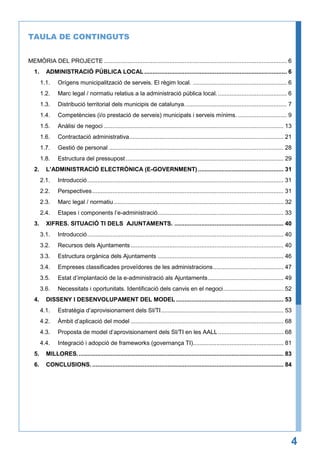 TAULA DE CONTINGUTS
MEMÒRIA DEL PROJECTE ............................................................................................................. 6
1.

ADMINISTRACIÓ PÚBLICA LOCAL ..................................................................................... 6
1.1.
1.2.

Marc legal / normatiu relatius a la administració pública local. ......................................... 6

1.3.

Distribució territorial dels municipis de catalunya. ............................................................ 7

1.4.

Competències (i/o prestació de serveis) municipals i serveis mínims. ............................. 9

1.5.

Anàlisi de negoci ........................................................................................................... 13

1.6.

Contractació administrativa............................................................................................ 21

1.7.

Gestió de personal ........................................................................................................ 28

1.8.
2.

Orígens municipalització de serveis. El règim local. ........................................................ 6

Estructura del pressupost .............................................................................................. 29

L’ADMINISTRACIÓ ELECTRÒNICA (E-GOVERNMENT) ................................................... 31
2.1.
2.2.

Perspectives .................................................................................................................. 31

2.3.

Marc legal / normatiu ..................................................................................................... 32

2.4.
3.

Introducció ..................................................................................................................... 31

Etapes i components l’e-administració ........................................................................... 33

XIFRES. SITUACIÓ TI DELS AJUNTAMENTS. ................................................................. 40
3.1.
3.2.

Recursos dels Ajuntaments ........................................................................................... 40

3.3.

Estructura orgànica dels Ajuntaments ........................................................................... 46

3.4.

Empreses classificades proveïdores de les administracions .......................................... 47

3.5.

Estat d’implantació de la e-administració als Ajuntaments ............................................. 49

3.6.
4.

Introducció ..................................................................................................................... 40

Necessitats i oportunitats. Identificació dels canvis en el negoci .................................... 52

DISSENY I DESENVOLUPAMENT DEL MODEL ................................................................ 53
4.1.

Estratègia d’aprovisionament dels SI/TI ......................................................................... 53

4.2.

Àmbit d’aplicació del model ........................................................................................... 68

4.3.

Proposta de model d’aprovisionament dels SI/TI en les AALL ....................................... 68

4.4.

Integració i adopció de frameworks (governança TI)...................................................... 81

5.

MILLORES. .......................................................................................................................... 83

6.

CONCLUSIONS. .................................................................................................................. 84

4

 