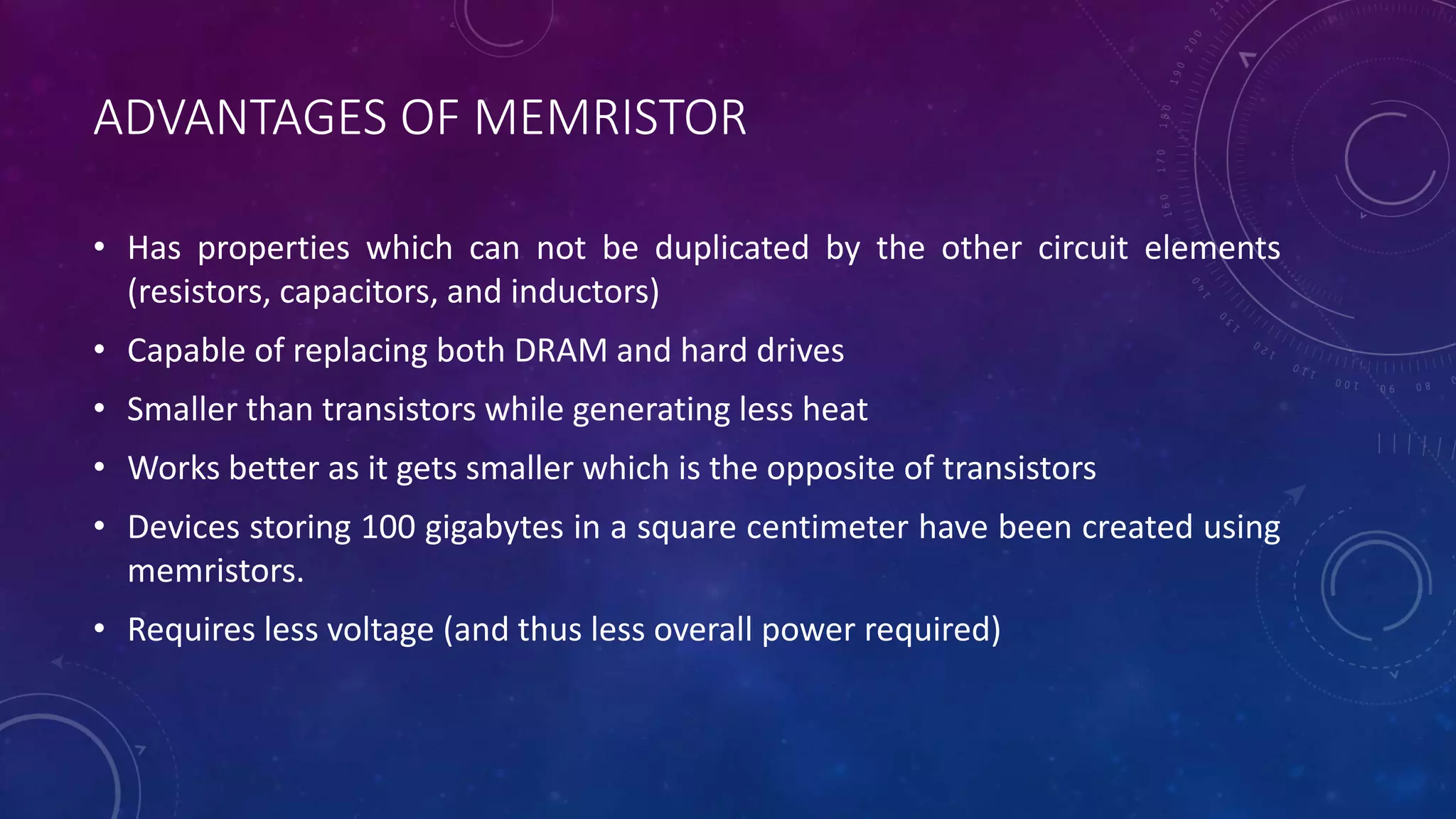 ADVANTAGES OF MEMRISTOR
• Has properties which can not be duplicated by the other circuit elements
(resistors, capacitors, and inductors)
• Capable of replacing both DRAM and hard drives
• Smaller than transistors while generating less heat
• Works better as it gets smaller which is the opposite of transistors
• Devices storing 100 gigabytes in a square centimeter have been created using
memristors.
• Requires less voltage (and thus less overall power required)
 