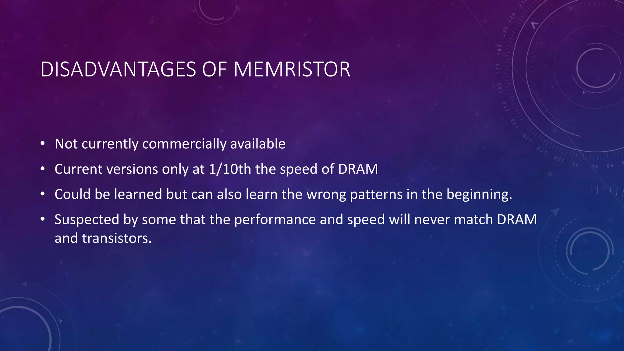 DISADVANTAGES OF MEMRISTOR
• Not currently commercially available
• Current versions only at 1/10th the speed of DRAM
• Could be learned but can also learn the wrong patterns in the beginning.
• Suspected by some that the performance and speed will never match DRAM
and transistors.
 