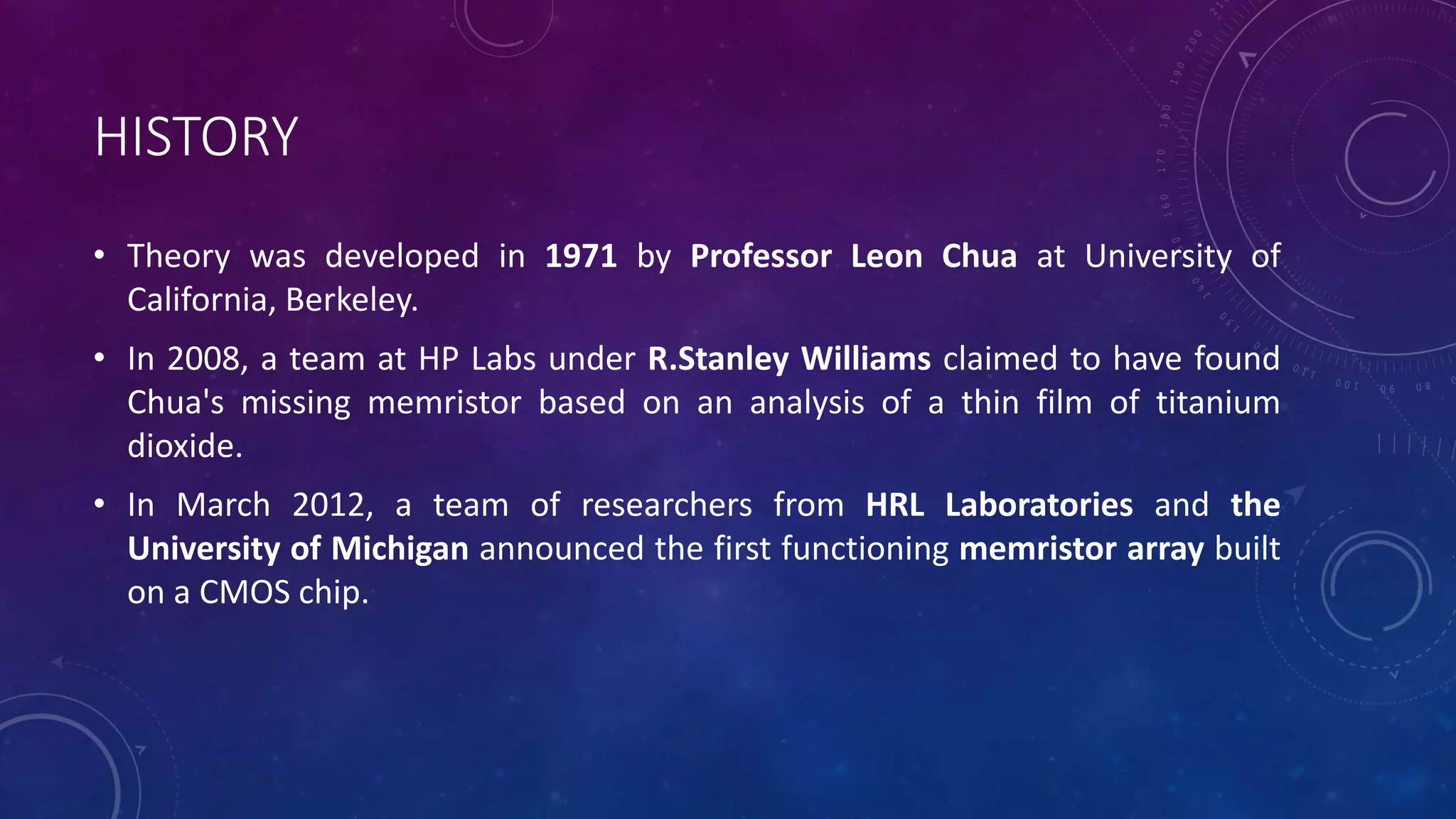 HISTORY
• Theory was developed in 1971 by Professor Leon Chua at University of
California, Berkeley.
• In 2008, a team at HP Labs under R.Stanley Williams claimed to have found
Chua's missing memristor based on an analysis of a thin film of titanium
dioxide.
• In March 2012, a team of researchers from HRL Laboratories and the
University of Michigan announced the first functioning memristor array built
on a CMOS chip.
 