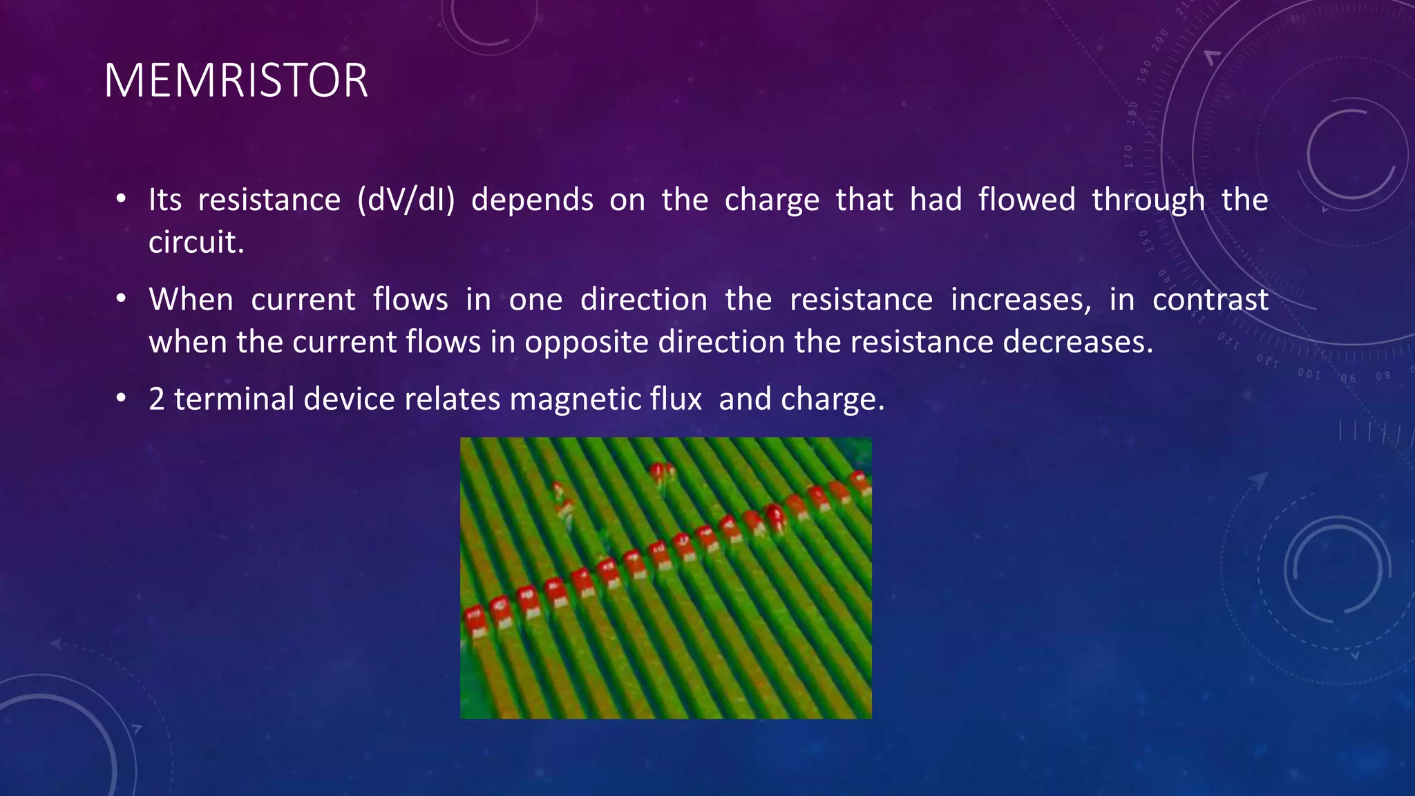 MEMRISTOR
• Its resistance (dV/dI) depends on the charge that had flowed through the
circuit.
• When current flows in one direction the resistance increases, in contrast
when the current flows in opposite direction the resistance decreases.
• 2 terminal device relates magnetic flux and charge.
 