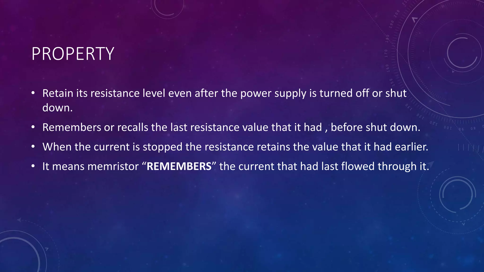 PROPERTY
• Retain its resistance level even after the power supply is turned off or shut
down.
• Remembers or recalls the last resistance value that it had , before shut down.
• When the current is stopped the resistance retains the value that it had earlier.
• It means memristor “REMEMBERS” the current that had last flowed through it.
 