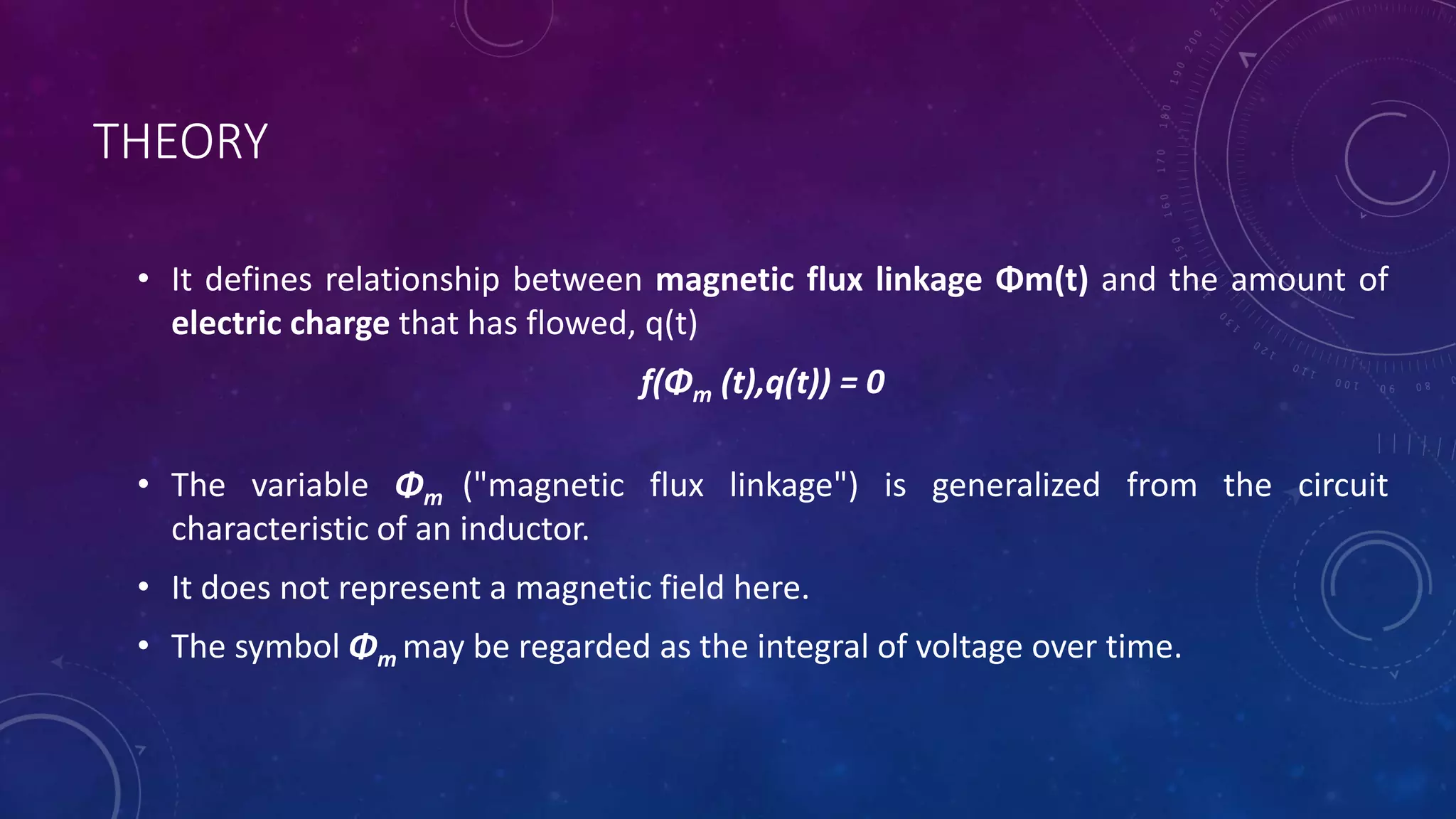 THEORY
• It defines relationship between magnetic flux linkage Φm(t) and the amount of
electric charge that has flowed, q(t)
f(Φm (t),q(t)) = 0
• The variable Φm ("magnetic flux linkage") is generalized from the circuit
characteristic of an inductor.
• It does not represent a magnetic field here.
• The symbol Φm may be regarded as the integral of voltage over time.
 