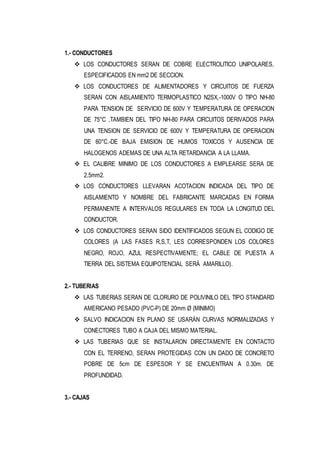 1.- CONDUCTORES
 LOS CONDUCTORES SERAN DE COBRE ELECTROLITICO UNIPOLARES,
ESPECIFICADOS EN mm2 DE SECCION.
 LOS CONDUCTORES DE ALIMENTADORES Y CIRCUITOS DE FUERZA
SERAN CON AISLAMIENTO TERMOPLASTICO N2SX,-1000V O TIPO NH-80
PARA TENSION DE SERVICIO DE 600V Y TEMPERATURA DE OPERACION
DE 75°C ,TAMBIEN DEL TIPO NH-80 PARA CIRCUITOS DERIVADOS PARA
UNA TENSION DE SERVICIO DE 600V Y TEMPERATURA DE OPERACION
DE 60°C.-DE BAJA EMISION DE HUMOS TOXICOS Y AUSENCIA DE
HALOGENOS ADEMAS DE UNA ALTA RETARDANCIA A LA LLAMA.
 EL CALIBRE MINIMO DE LOS CONDUCTORES A EMPLEARSE SERA DE
2.5mm2.
 LOS CONDUCTORES LLEVARAN ACOTACION INDICADA DEL TIPO DE
AISLAMIENTO Y NOMBRE DEL FABRICANTE MARCADAS EN FORMA
PERMANENTE A INTERVALOS REGULARES EN TODA LA LONGITUD DEL
CONDUCTOR.
 LOS CONDUCTORES SERAN SIDO IDENTIFICADOS SEGUN EL CODIGO DE
COLORES (A LAS FASES R,S,T, LES CORRESPONDEN LOS COLORES
NEGRO, ROJO, AZUL RESPECTIVAMENTE; EL CABLE DE PUESTA A
TIERRA DEL SISTEMA EQUIPOTENCIAL SERÁ AMARILLO).
2.- TUBERIAS
 LAS TUBERIAS SERAN DE CLORURO DE POLIVINILO DEL TIPO STANDARD
AMERICANO PESADO (PVC-P) DE 20mm Ø (MINIMO)
 SALVO INDICACION EN PLANO SE USARÁN CURVAS NORMALIZADAS Y
CONECTORES TUBO A CAJA DEL MISMO MATERIAL.
 LAS TUBERIAS QUE SE INSTALARON DIRECTAMENTE EN CONTACTO
CON EL TERRENO, SERAN PROTEGIDAS CON UN DADO DE CONCRETO
POBRE DE 5cm DE ESPESOR Y SE ENCUENTRAN A 0.30m. DE
PROFUNDIDAD.
3.- CAJAS
 