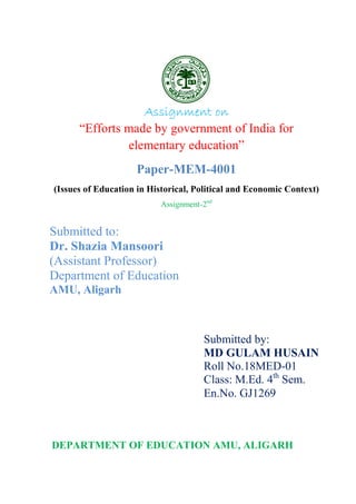 1
Assignment on
“Efforts made by government of India for
elementary education”
Paper-MEM-4001
(Issues of Education in Historical, Political and Economic Context)
Assignment-2nd
Submitted to:
Dr. Shazia Mansoori
(Assistant Professor)
Department of Education
AMU, Aligarh
Submitted by:
MD GULAM HUSAIN
Roll No.18MED-01
Class: M.Ed. 4th
Sem.
En.No. GJ1269
DEPARTMENT OF EDUCATION AMU, ALIGARH
 