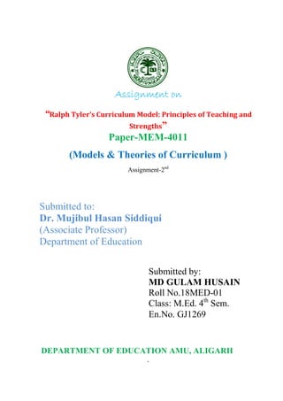 1
Assignment on
“Ralph Tyler’s Curriculum Model: Principles of Teaching and
Strengths”
Paper-MEM-4011
(Models & Theories of Curriculum )
Assignment-2nd
Submitted to:
Dr. Mujibul Hasan Siddiqui
(Associate Professor)
Department of Education
Submitted by:
MD GULAM HUSAIN
Roll No.18MED-01
Class: M.Ed. 4th
Sem.
En.No. GJ1269
DEPARTMENT OF EDUCATION AMU, ALIGARH
 