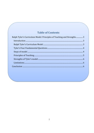 2
Table of Contents
Ralph Tyler’s Curriculum Model: Principles of Teaching and Strengths...............3
Introduction.................................................................................................................................3
Ralph Tyler’s Curriculum Model .........................................................................................3
Tyler’s Four Fundamental Questions................................................................................4
Steps of model.............................................................................................................................4
Principles of Teaching..............................................................................................................5
Strengths of Tyler’s model.....................................................................................................6
Limitations....................................................................................................................................6
Conclusion ........................................................................................................................................6
 